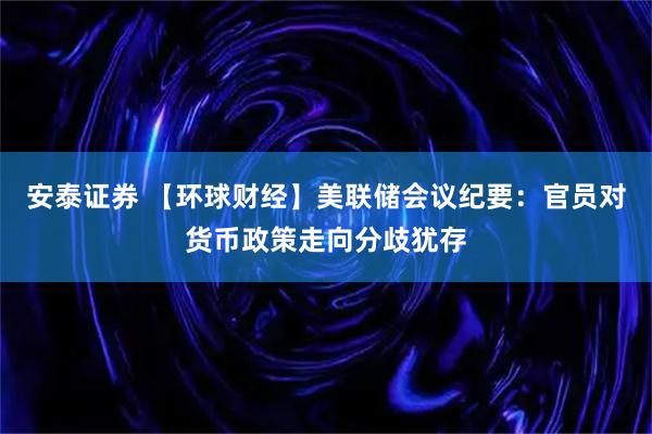 安泰证券 【环球财经】美联储会议纪要：官员对货币政策走向分歧犹存