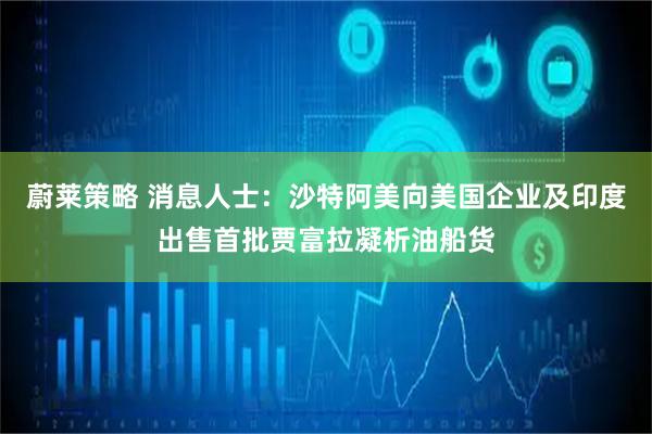 蔚莱策略 消息人士：沙特阿美向美国企业及印度出售首批贾富拉凝析油船货