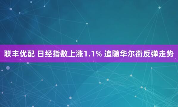联丰优配 日经指数上涨1.1% 追随华尔街反弹走势