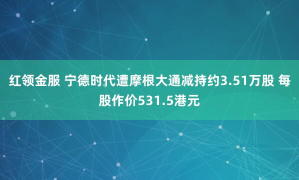 红领金服 宁德时代遭摩根大通减持约3.51万股 每股作价531.5港元