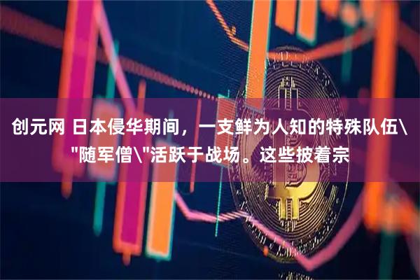 创元网 日本侵华期间，一支鲜为人知的特殊队伍＂随军僧＂活跃于战场。这些披着宗