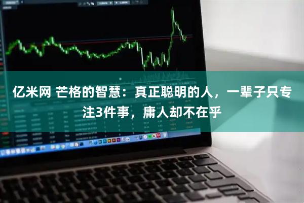 亿米网 芒格的智慧：真正聪明的人，一辈子只专注3件事，庸人却不在乎
