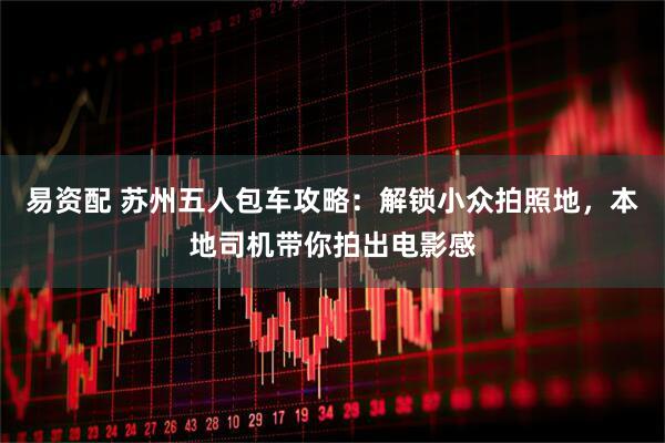 易资配 苏州五人包车攻略：解锁小众拍照地，本地司机带你拍出电影感