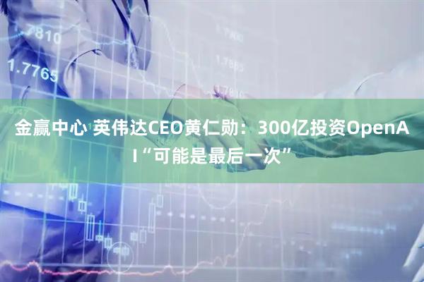 金赢中心 英伟达CEO黄仁勋：300亿投资OpenAI“可能是最后一次”