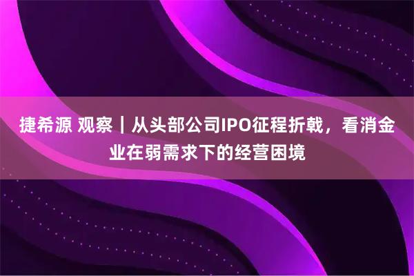 捷希源 观察｜从头部公司IPO征程折戟，看消金业在弱需求下的经营困境