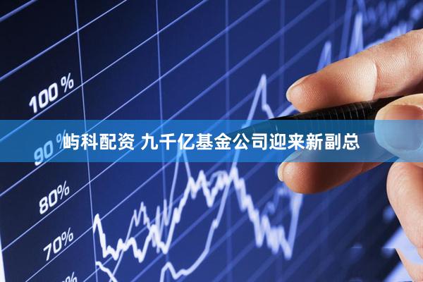 屿科配资 九千亿基金公司迎来新副总