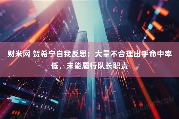 财米网 贺希宁自我反思：大量不合理出手命中率低，未能履行队长职责