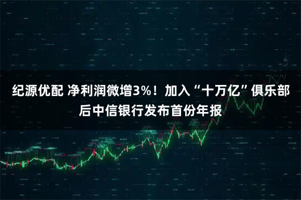 纪源优配 净利润微增3%!加入“十万亿”俱乐部后中信银行发布首份年报