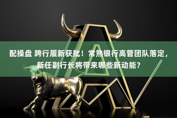 配操盘 跨行履新获批！常熟银行高管团队落定，新任副行长将带来哪些新动能？