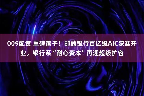 009配资 重磅落子！邮储银行百亿级AIC获准开业，银行系“耐心资本”再迎超级扩容