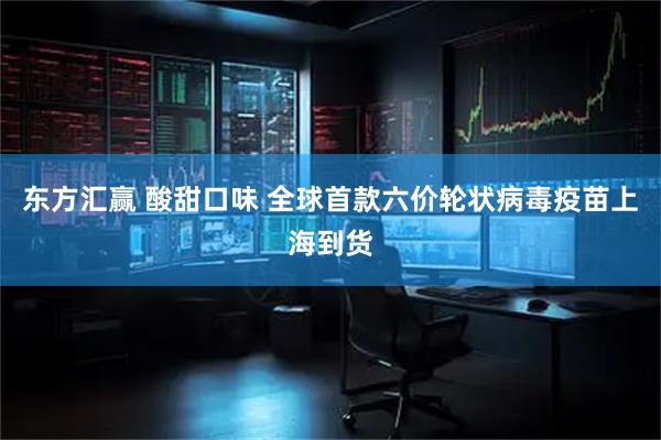 东方汇赢 酸甜口味 全球首款六价轮状病毒疫苗上海到货