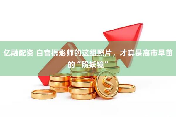 亿融配资 白宫摄影师的这组照片，才真是高市早苗的“照妖镜”