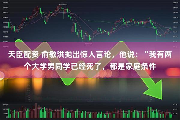 天臣配资 俞敏洪抛出惊人言论，他说：“我有两个大学男同学已经死了，都是家庭条件
