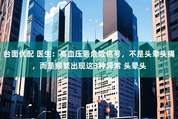 台面优配 医生：高血压最危险信号，不是头晕头痛，而是频繁出现这3种异常 头晕头