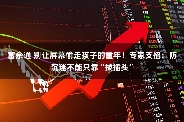 富余通 别让屏幕偷走孩子的童年！专家支招：防沉迷不能只靠“拔插头”