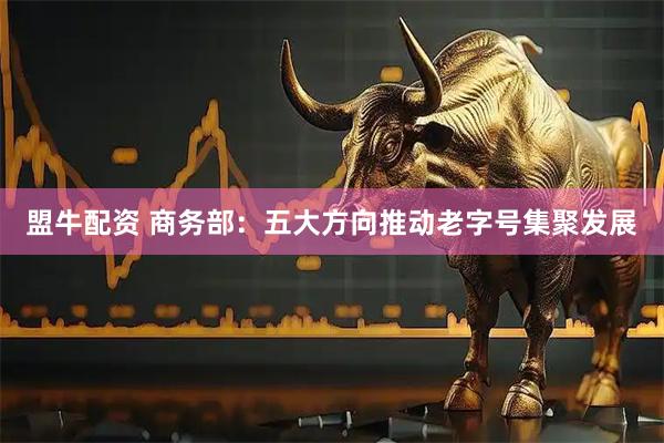 盟牛配资 商务部：五大方向推动老字号集聚发展