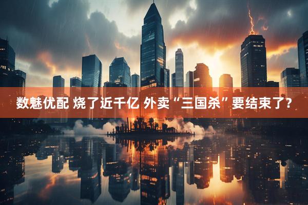 数魅优配 烧了近千亿 外卖“三国杀”要结束了？