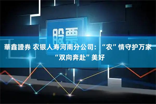 華鑫證券 农银人寿河南分公司：“农”情守护万家 “双向奔赴”美好