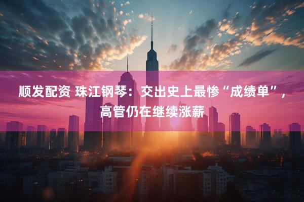 顺发配资 珠江钢琴：交出史上最惨“成绩单”，高管仍在继续涨薪