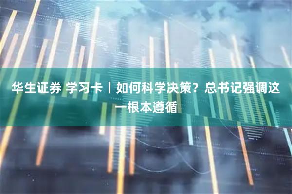 华生证券 学习卡丨如何科学决策？总书记强调这一根本遵循