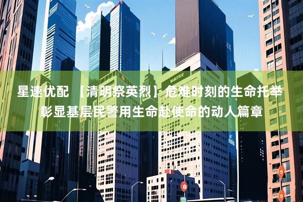 星速优配 【清明祭英烈】危难时刻的生命托举 彰显基层民警用生命赴使命的动人篇章