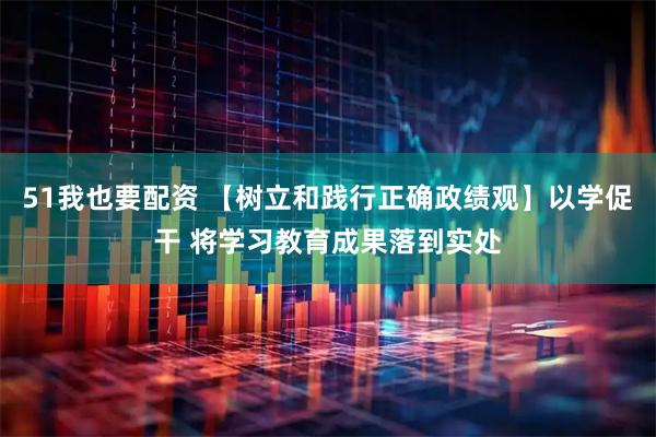 51我也要配资 【树立和践行正确政绩观】以学促干 将学习教育成果落到实处