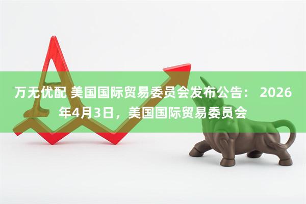 万无优配 美国国际贸易委员会发布公告： 2026年4月3日，美国国际贸易委员会