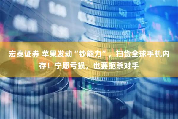 宏泰证券 苹果发动“钞能力”，扫货全球手机内存！宁愿亏损，也要扼杀对手