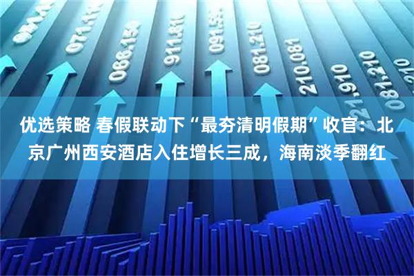 优选策略 春假联动下“最夯清明假期”收官：北京广州西安酒店入住增长三成，海南淡季翻红