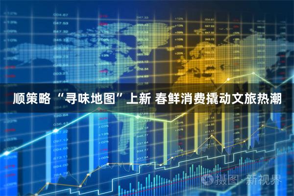 顺策略 “寻味地图”上新 春鲜消费撬动文旅热潮