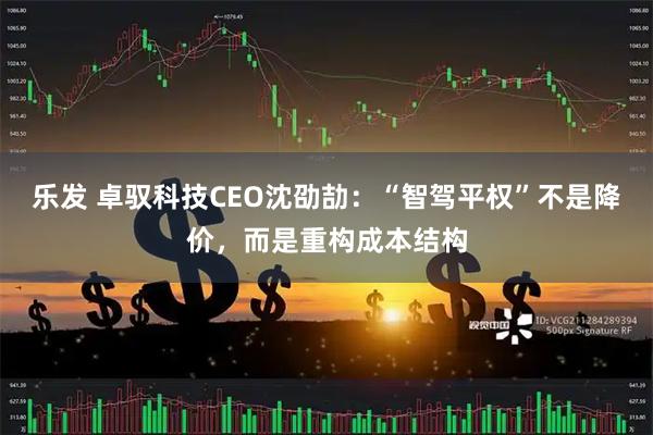 乐发 卓驭科技CEO沈劭劼：“智驾平权”不是降价，而是重构成本结构