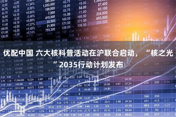 优配中国 六大核科普活动在沪联合启动， “核之光”2035行动计划发布