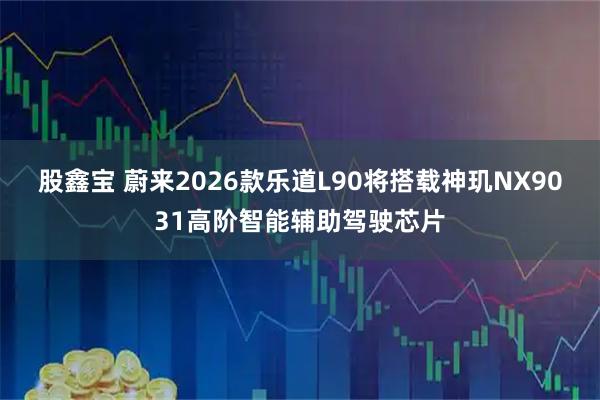 股鑫宝 蔚来2026款乐道L90将搭载神玑NX9031高阶智能辅助驾驶芯片