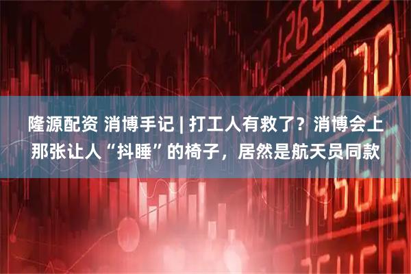 隆源配资 消博手记 | 打工人有救了？消博会上那张让人“抖睡”的椅子，居然是航天员同款