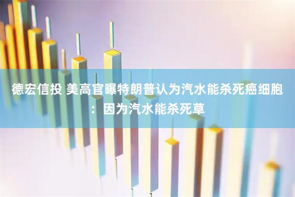 德宏信投 美高官曝特朗普认为汽水能杀死癌细胞：因为汽水能杀死草