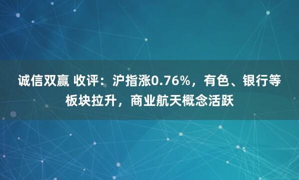 诚信双赢 收评：沪指涨0.76%，有色、银行等板块拉升，商业航天概念活跃
