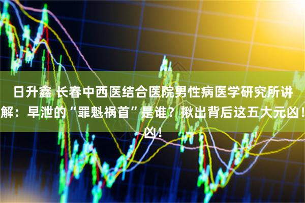 日升鑫 长春中西医结合医院男性病医学研究所讲解：早泄的“罪魁祸首”是谁？揪出背后这五大元凶！