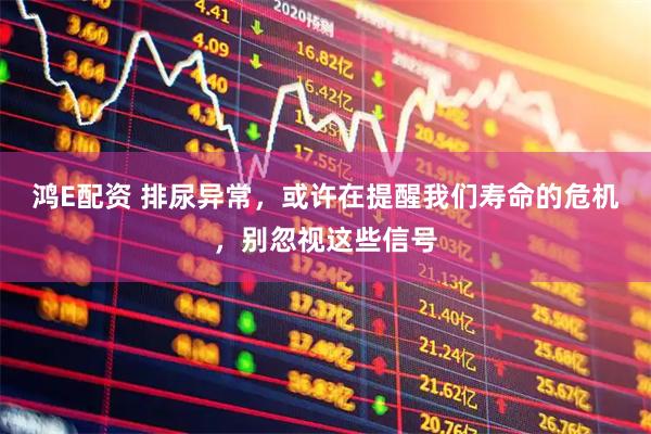 鸿E配资 排尿异常，或许在提醒我们寿命的危机，别忽视这些信号