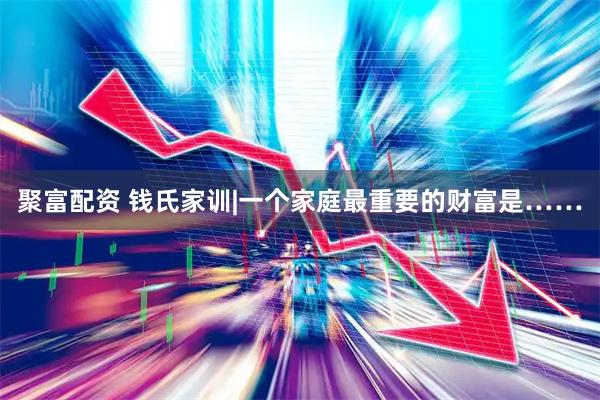 聚富配资 钱氏家训|一个家庭最重要的财富是……