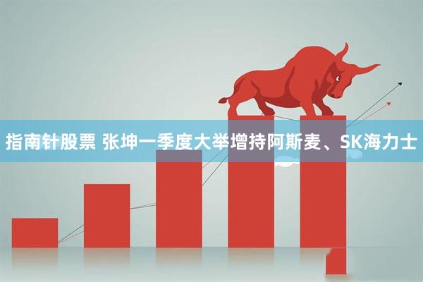 指南针股票 张坤一季度大举增持阿斯麦、SK海力士