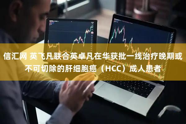 信汇网 英飞凡联合英卓凡在华获批一线治疗晚期或不可切除的肝细胞癌（HCC）成人患者