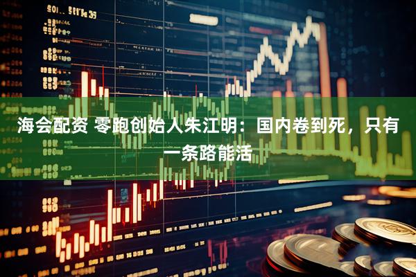 海会配资 零跑创始人朱江明:国内卷到死,只有一条路能活