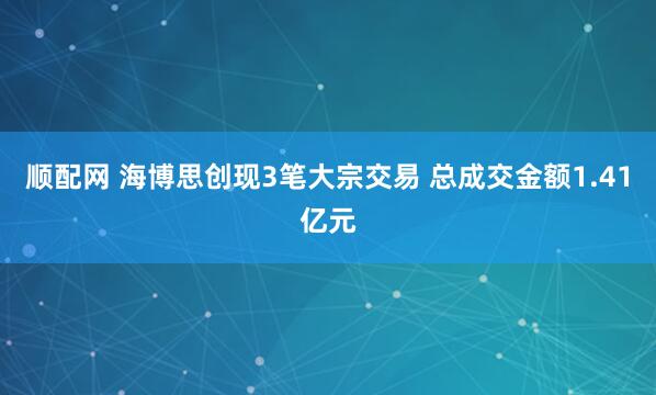 顺配网 海博思创现3笔大宗交易 总成交金额1.41亿元