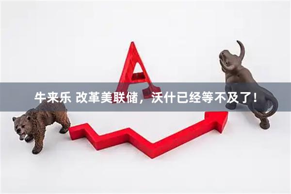 牛来乐 改革美联储，沃什已经等不及了！