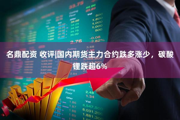 名鼎配资 收评|国内期货主力合约跌多涨少，碳酸锂跌超6%