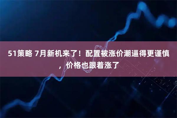 51策略 7月新机来了！配置被涨价潮逼得更谨慎，价格也跟着涨了