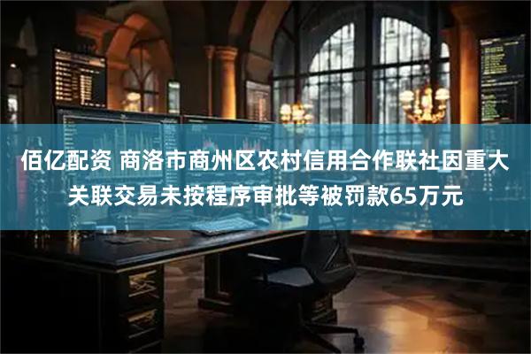 佰亿配资 商洛市商州区农村信用合作联社因重大关联交易未按程序审批等被罚款65万元