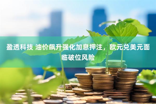 盈透科技 油价飙升强化加息押注,欧元兑美元面临破位风险