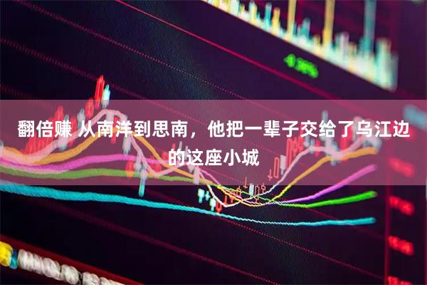 翻倍赚 从南洋到思南，他把一辈子交给了乌江边的这座小城