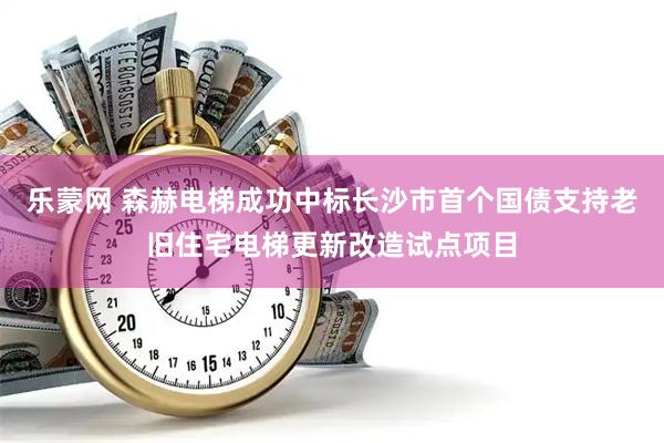 乐蒙网 森赫电梯成功中标长沙市首个国债支持老旧住宅电梯更新改造试点项目